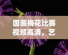 国画梅花比赛视频高清,艺术之美惊艳绽放!