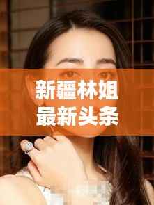 新疆林姐最新头条消息揭秘