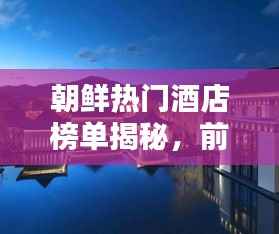 朝鲜热门酒店榜单揭秘,前十名顶级住宿推荐