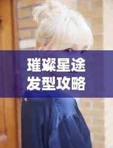 璀璨星途发型攻略大揭秘,最新流行趋势,魅力之星等你来打造!